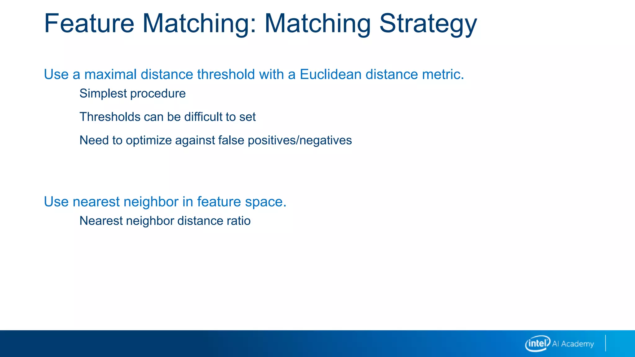 Feature Matching: Matching Strategy
Use a maximal distance threshold with a Euclidean distance metric.
Simplest procedure
Thresholds can be difficult to set
Need to optimize against false positives/negatives
Use nearest neighbor in feature space.
Nearest neighbor distance ratio
 
