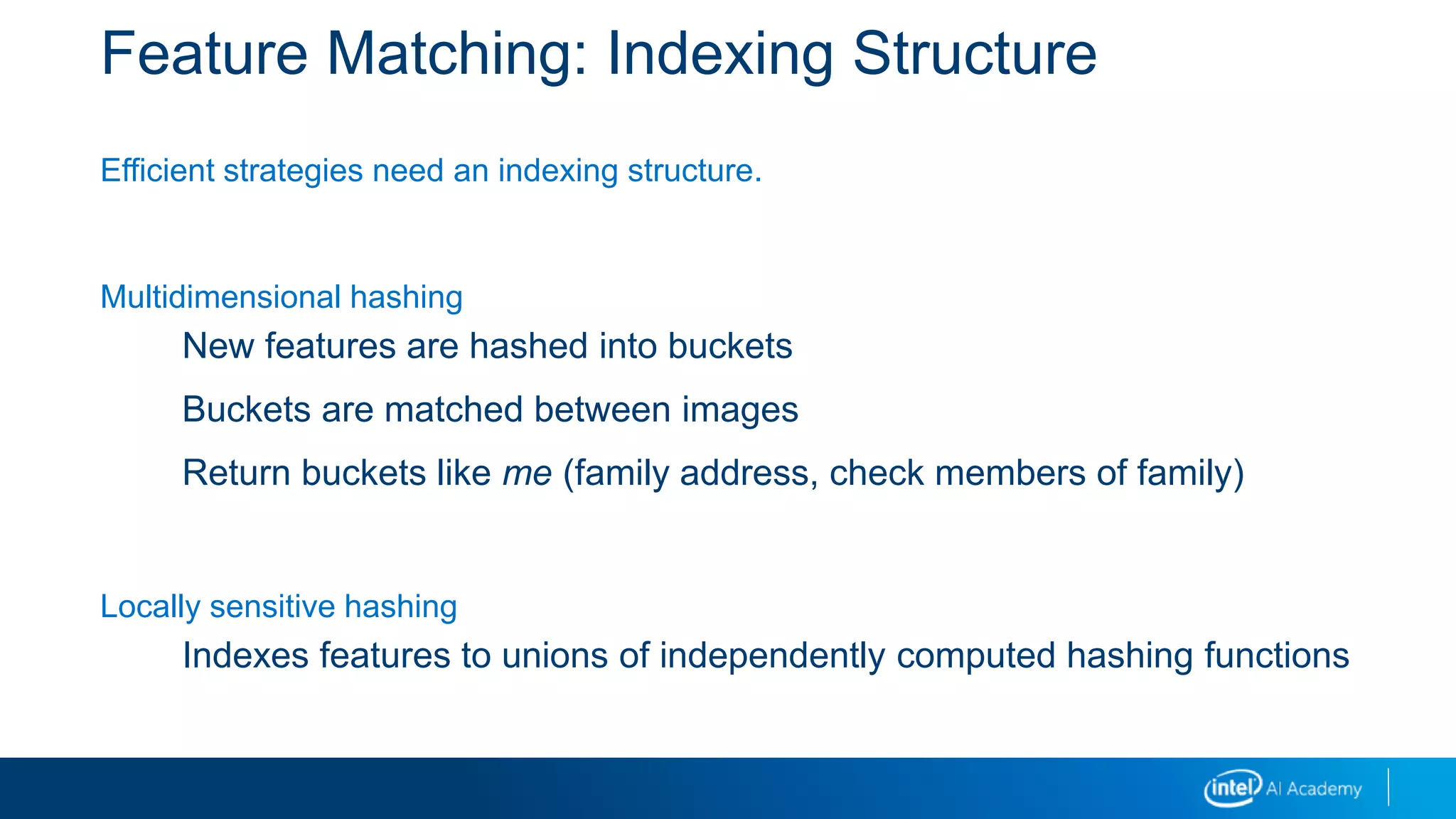 Feature Matching: Indexing Structure
Efficient strategies need an indexing structure.
Multidimensional hashing
New features are hashed into buckets
Buckets are matched between images
Return buckets like me (family address, check members of family)
Locally sensitive hashing
Indexes features to unions of independently computed hashing functions
 