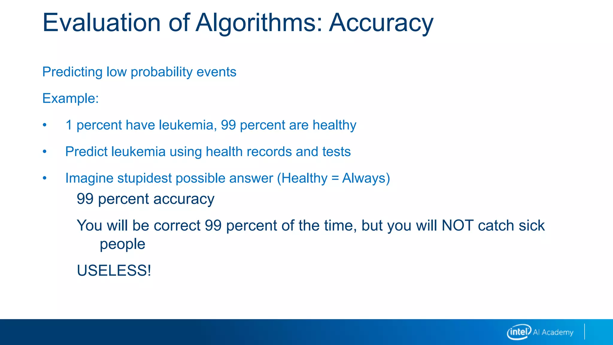 Evaluation of Algorithms: Accuracy
Predicting low probability events
Example:
• 1 percent have leukemia, 99 percent are healthy
• Predict leukemia using health records and tests
• Imagine stupidest possible answer (Healthy = Always)
99 percent accuracy
You will be correct 99 percent of the time, but you will NOT catch sick
people
USELESS!
 