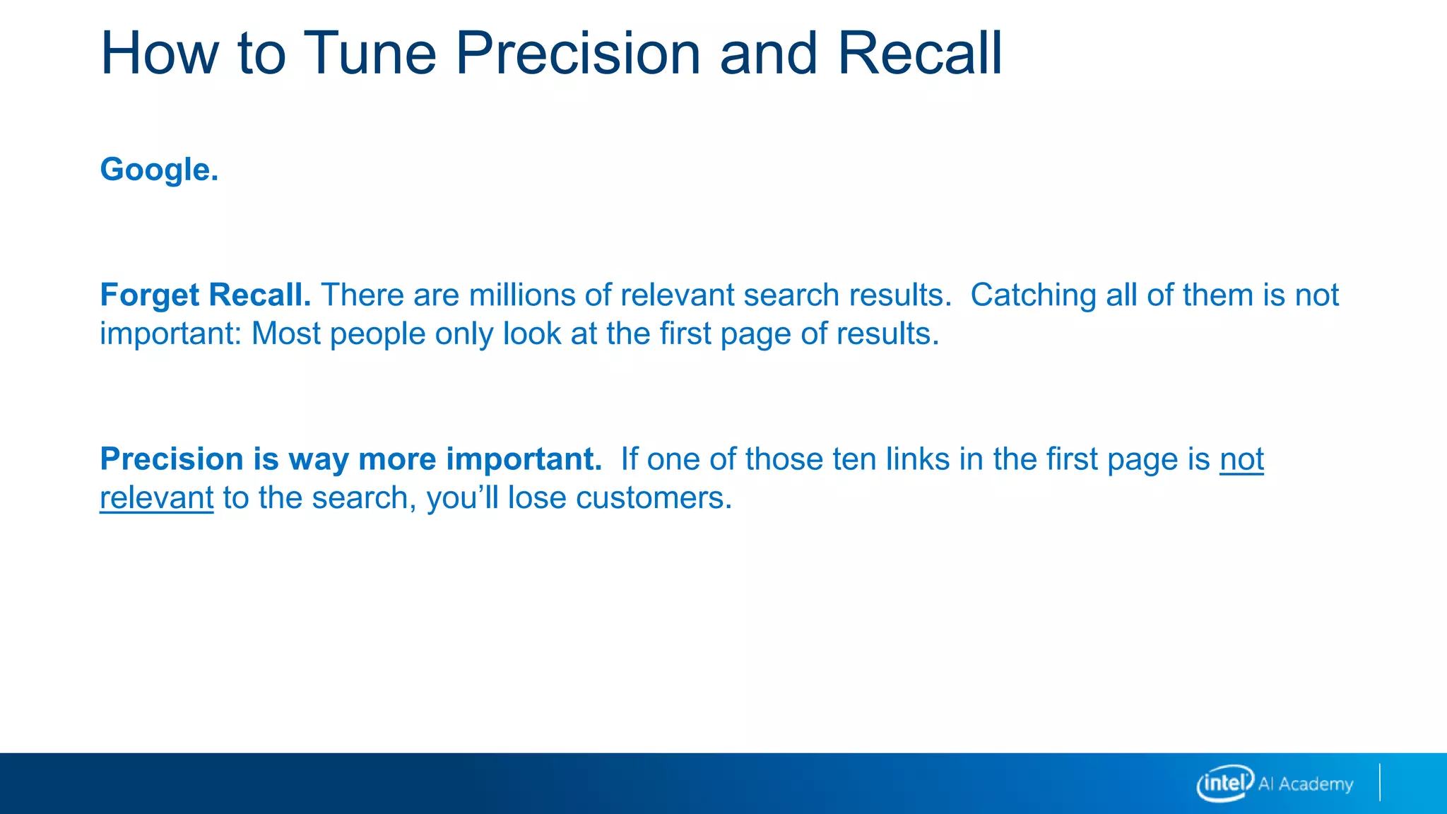 How to Tune Precision and Recall
Google.
Forget Recall. There are millions of relevant search results. Catching all of them is not
important: Most people only look at the first page of results.
Precision is way more important. If one of those ten links in the first page is not
relevant to the search, you’ll lose customers.
 