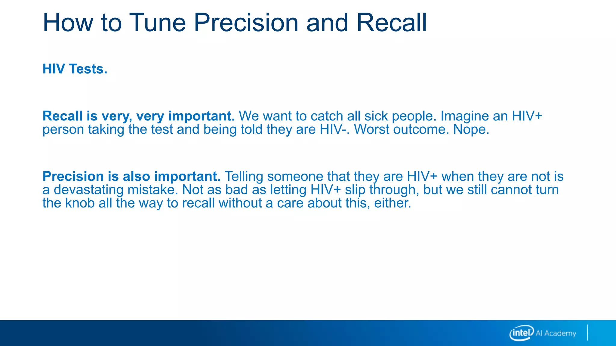 How to Tune Precision and Recall
HIV Tests.
Recall is very, very important. We want to catch all sick people. Imagine an HIV+
person taking the test and being told they are HIV-. Worst outcome. Nope.
Precision is also important. Telling someone that they are HIV+ when they are not is
a devastating mistake. Not as bad as letting HIV+ slip through, but we still cannot turn
the knob all the way to recall without a care about this, either.
 