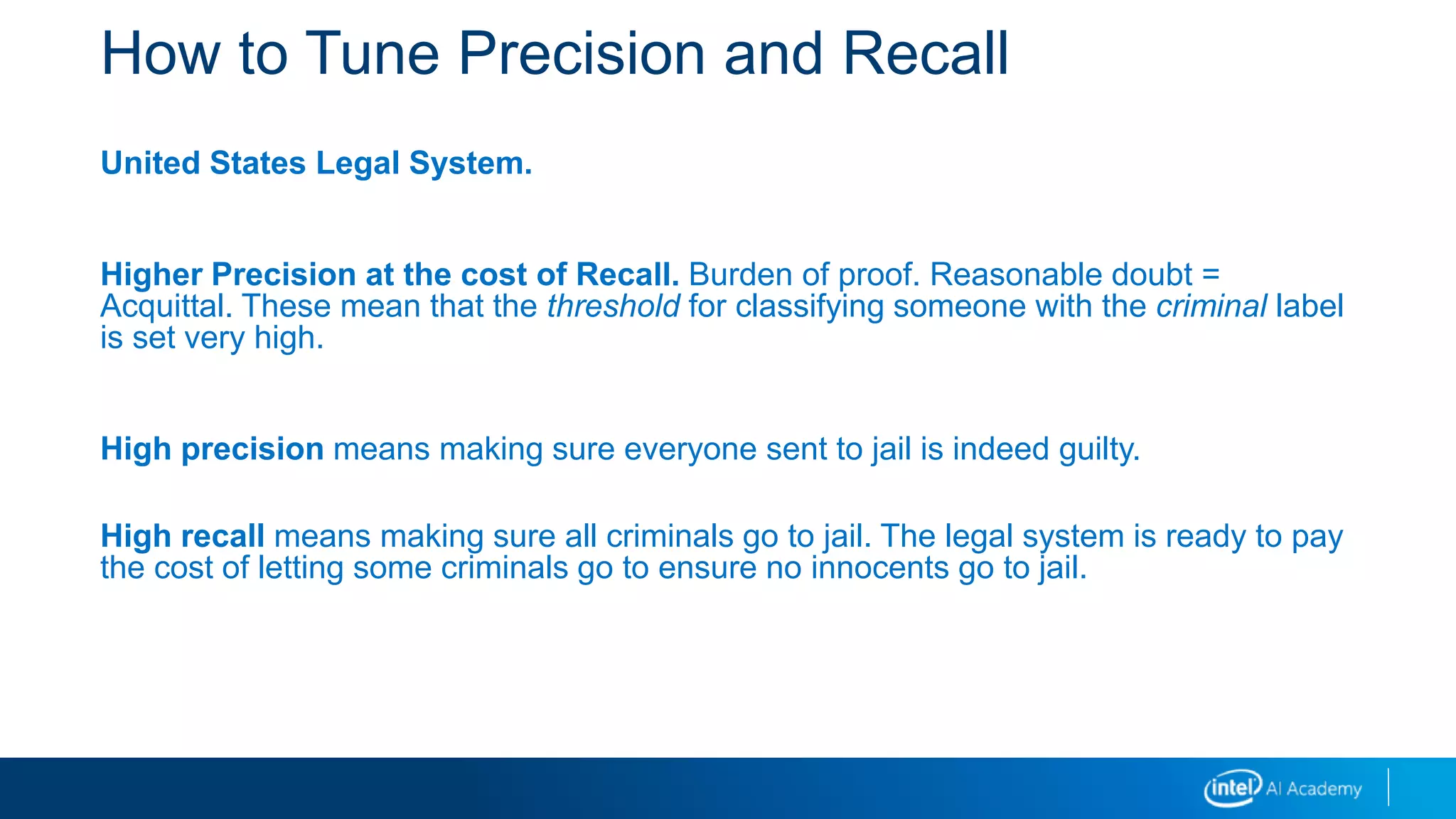 How to Tune Precision and Recall
United States Legal System.
Higher Precision at the cost of Recall. Burden of proof. Reasonable doubt =
Acquittal. These mean that the threshold for classifying someone with the criminal label
is set very high.
High precision means making sure everyone sent to jail is indeed guilty.
High recall means making sure all criminals go to jail. The legal system is ready to pay
the cost of letting some criminals go to ensure no innocents go to jail.
 