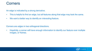 Corners
An edge is indicated by a strong derivative.
• This is helpful to find an edge, but all features along that edge may look the same.
• We want a better way to identify an interesting feature.
Corners are edges in two orthogonal directions.
• Hopefully, a corner will have enough information to identify our feature over multiple
images, or frames.
 