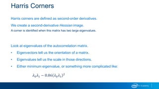 Harris Corners
Harris corners are defined as second-order derivatives.
We create a second-derivative Hessian image.
A corner is identified when this matrix has two large eigenvalues.
Look at eigenvalues of the autocorrelation matrix.
• Eigenvectors tell us the orientation of a matrix.
• Eigenvalues tell us the scale in those directions.
• Either minimum eigenvalue, or something more complicated like:
𝜆0 𝜆1 − 0.06 𝜆0 𝜆1
2
 
