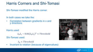 Harris Corners and Shi-Tomasi
Shi-Tomasi modified the Harris corner.
In both cases we take the:
• Correlation between gradients in x and
y directions
Harris used:
Shi-Tomasi used:
• Invariant to rotation (because of eigenvalues)
𝜆0 𝜆1 − 0.06 𝜆0 𝜆1
2 < 𝑇ℎ𝑟𝑒𝑠ℎ𝑜𝑙𝑑
𝜆0 < 𝑇ℎ𝑟𝑒𝑠ℎ𝑜𝑙𝑑
 