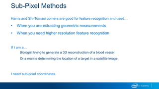 Sub-Pixel Methods
Harris and Shi-Tomasi corners are good for feature recognition and used…
• When you are extracting geometric measurements
• When you need higher resolution feature recognition
If I am a…
Biologist trying to generate a 3D reconstruction of a blood vessel
Or a marine determining the location of a target in a satellite image
I need sub-pixel coordinates.
 