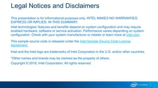 Legal Notices and Disclaimers
This presentation is for informational purposes only. INTEL MAKES NO WARRANTIES,
EXPRESS OR IMPLIED, IN THIS SUMMARY.
Intel technologies’ features and benefits depend on system configuration and may require
enabled hardware, software or service activation. Performance varies depending on system
configuration. Check with your system manufacturer or retailer or learn more at intel.com.
This sample source code is released under the Intel Sample Source Code License
Agreement.
Intel and the Intel logo are trademarks of Intel Corporation in the U.S. and/or other countries.
*Other names and brands may be claimed as the property of others.
Copyright © 2018, Intel Corporation. All rights reserved.
2
 