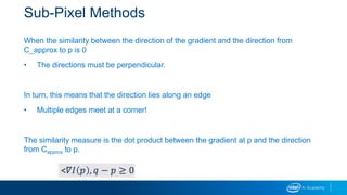 Sub-Pixel Methods
When the similarity between the direction of the gradient and the direction from
C_approx to p is 0
• The directions must be perpendicular.
In turn, this means that the direction lies along an edge
• Multiple edges meet at a corner!
The similarity measure is the dot product between the gradient at p and the direction
from Capprox to p.
 