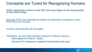 Constants are Tuned for Recognizing Humans
HOG is described in terms of one ROI, but many steps can be precomputed
on the whole image.
Because HOG was originally developed for pedestrian recognition, many
HOG ROIs are humans.
Humans are basically tall rectangles.
Therefore, we will make patches around an ROI by using a…
Patch aspect of 2 (tall) to 1 (wide)
Cell size of 8 x 8 because it captures human features like eyes
 