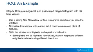HOG: An Example
Step 5: Create a mega-cell and associated mega-histogram with 36
total values.
• Use a sliding 16 x 16 window (of four histograms each time you slide the
window).
• Normalize this window with respect to L2 norm to create one block of
features.
• Slide the window over 8 pixels and repeat normalization.
• Some pixels will be repeated normalized, but with respect to different
neighborhoods extending differed directions.
 
