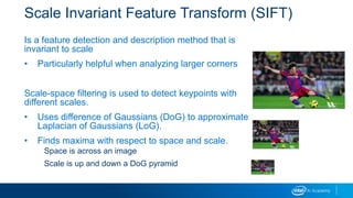 Scale Invariant Feature Transform (SIFT)
Is a feature detection and description method that is
invariant to scale
• Particularly helpful when analyzing larger corners
Scale-space filtering is used to detect keypoints with
different scales.
• Uses difference of Gaussians (DoG) to approximate
Laplacian of Gaussians (LoG).
• Finds maxima with respect to space and scale.
Space is across an image
Scale is up and down a DoG pyramid
 