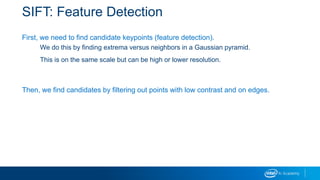 SIFT: Feature Detection
First, we need to find candidate keypoints (feature detection).
We do this by finding extrema versus neighbors in a Gaussian pyramid.
This is on the same scale but can be high or lower resolution.
Then, we find candidates by filtering out points with low contrast and on edges.
 