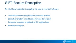 SIFT: Feature Description
Now that feature detection is complete, we need to describe the feature.
• The neighborhood is proportional to level of the extrema
• Estimate orientation in neighborhood around the keypoint
• Compute a histogram of gradients in this neighborhood
• Normalize histogram
 