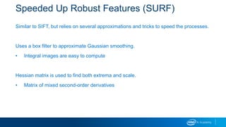 Speeded Up Robust Features (SURF)
Similar to SIFT, but relies on several approximations and tricks to speed the processes.
Uses a box filter to approximate Gaussian smoothing.
• Integral images are easy to compute
Hessian matrix is used to find both extrema and scale.
• Matrix of mixed second-order derivatives
 