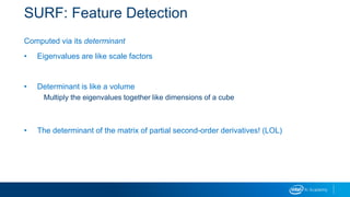 SURF: Feature Detection
Computed via its determinant
• Eigenvalues are like scale factors
• Determinant is like a volume
Multiply the eigenvalues together like dimensions of a cube
• The determinant of the matrix of partial second-order derivatives! (LOL)
 