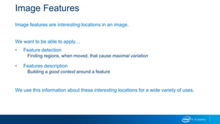 Image Features
Image features are interesting locations in an image.
We want to be able to apply…
• Feature detection
Finding regions, when moved, that cause maximal variation
• Features description
Building a good context around a feature
We use this information about these interesting locations for a wide variety of uses.
 