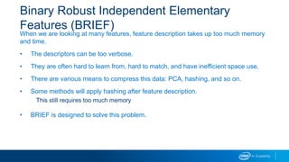 Binary Robust Independent Elementary
Features (BRIEF)
When we are looking at many features, feature description takes up too much memory
and time.
• The descriptors can be too verbose.
• They are often hard to learn from, hard to match, and have inefficient space use.
• There are various means to compress this data: PCA, hashing, and so on.
• Some methods will apply hashing after feature description.
This still requires too much memory
• BRIEF is designed to solve this problem.
 