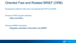 Oriented Fast and Rotated BRIEF (ORB)
Developed by OpenCV labs and is not patented like SIFT and SURF
Enhances FAST keypoint detectors
Adds orientation
Enhances BRIEF descriptors
Integrates orientation information into BRIEF
 
