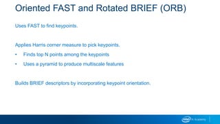 Oriented FAST and Rotated BRIEF (ORB)
Uses FAST to find keypoints.
Applies Harris corner measure to pick keypoints.
• Finds top N points among the keypoints
• Uses a pyramid to produce multiscale features
Builds BRIEF descriptors by incorporating keypoint orientation.
 