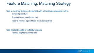 Feature Matching: Matching Strategy
Use a maximal distance threshold with a Euclidean distance metric.
Simplest procedure
Thresholds can be difficult to set
Need to optimize against false positives/negatives
Use nearest neighbor in feature space.
Nearest neighbor distance ratio
 