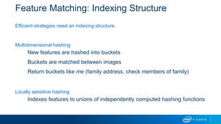 Feature Matching: Indexing Structure
Efficient strategies need an indexing structure.
Multidimensional hashing
New features are hashed into buckets
Buckets are matched between images
Return buckets like me (family address, check members of family)
Locally sensitive hashing
Indexes features to unions of independently computed hashing functions
 