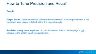 How to Tune Precision and Recall
Google.
Forget Recall. There are millions of relevant search results. Catching all of them is not
important: Most people only look at the first page of results.
Precision is way more important. If one of those ten links in the first page is not
relevant to the search, you’ll lose customers.
 