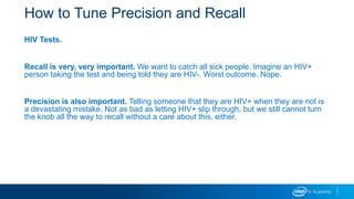 How to Tune Precision and Recall
HIV Tests.
Recall is very, very important. We want to catch all sick people. Imagine an HIV+
person taking the test and being told they are HIV-. Worst outcome. Nope.
Precision is also important. Telling someone that they are HIV+ when they are not is
a devastating mistake. Not as bad as letting HIV+ slip through, but we still cannot turn
the knob all the way to recall without a care about this, either.
 