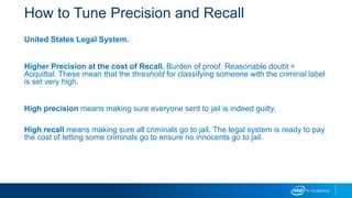 How to Tune Precision and Recall
United States Legal System.
Higher Precision at the cost of Recall. Burden of proof. Reasonable doubt =
Acquittal. These mean that the threshold for classifying someone with the criminal label
is set very high.
High precision means making sure everyone sent to jail is indeed guilty.
High recall means making sure all criminals go to jail. The legal system is ready to pay
the cost of letting some criminals go to ensure no innocents go to jail.
 