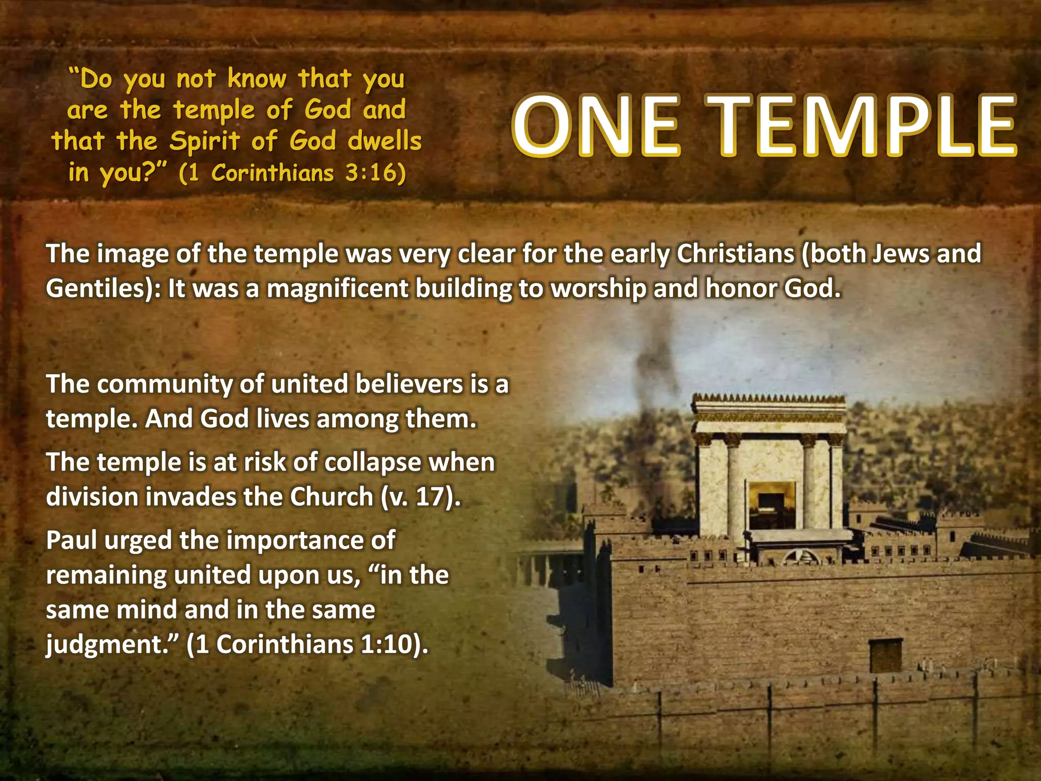 “Do you not know that you
are the temple of God and
that the Spirit of God dwells
in you?” (1 Corinthians 3:16)
The image of the temple was very clear for the early Christians (both Jews and
Gentiles): It was a magnificent building to worship and honor God.
The community of united believers is a
temple. And God lives among them.
The temple is at risk of collapse when
division invades the Church (v. 17).
Paul urged the importance of
remaining united upon us, “in the
same mind and in the same
judgment.” (1 Corinthians 1:10).
 