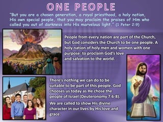 “But you are a chosen generation, a royal priesthood, a holy nation,
His own special people, that you may proclaim the praises of Him who
called you out of darkness into His marvelous light.” (1 Peter 2:9)
People from every nation are part of the Church,
but God considers the Church to be one people. A
holy nation of holy men and women with one
purpose: to proclaim God’s love
and salvation to the world.
There’s nothing we can do to be
suitable to be part of this people. God
chooses us today as He chose the
people of Israel (Deuteronomy 7:6-8).
We are called to show His divine
character in our lives by His love and
grace.
 