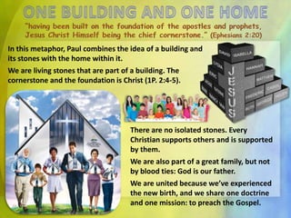 In this metaphor, Paul combines the idea of a building and
its stones with the home within it.
We are living stones that are part of a building. The
cornerstone and the foundation is Christ (1P. 2:4-5).
There are no isolated stones. Every
Christian supports others and is supported
by them.
We are also part of a great family, but not
by blood ties: God is our father.
We are united because we’ve experienced
the new birth, and we share one doctrine
and one mission: to preach the Gospel.
 