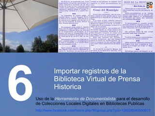 6
              Importar registros de la
              Biblioteca Virtual de Prensa
              Historica
    Uso de la Herramienta de Documentalista para el desarrollo
    de Colecciones Locales Digitales en Bibliotecas Publicas
    http://www.facebook.com/home.php?#!/group.php?gid=128228040550675
 