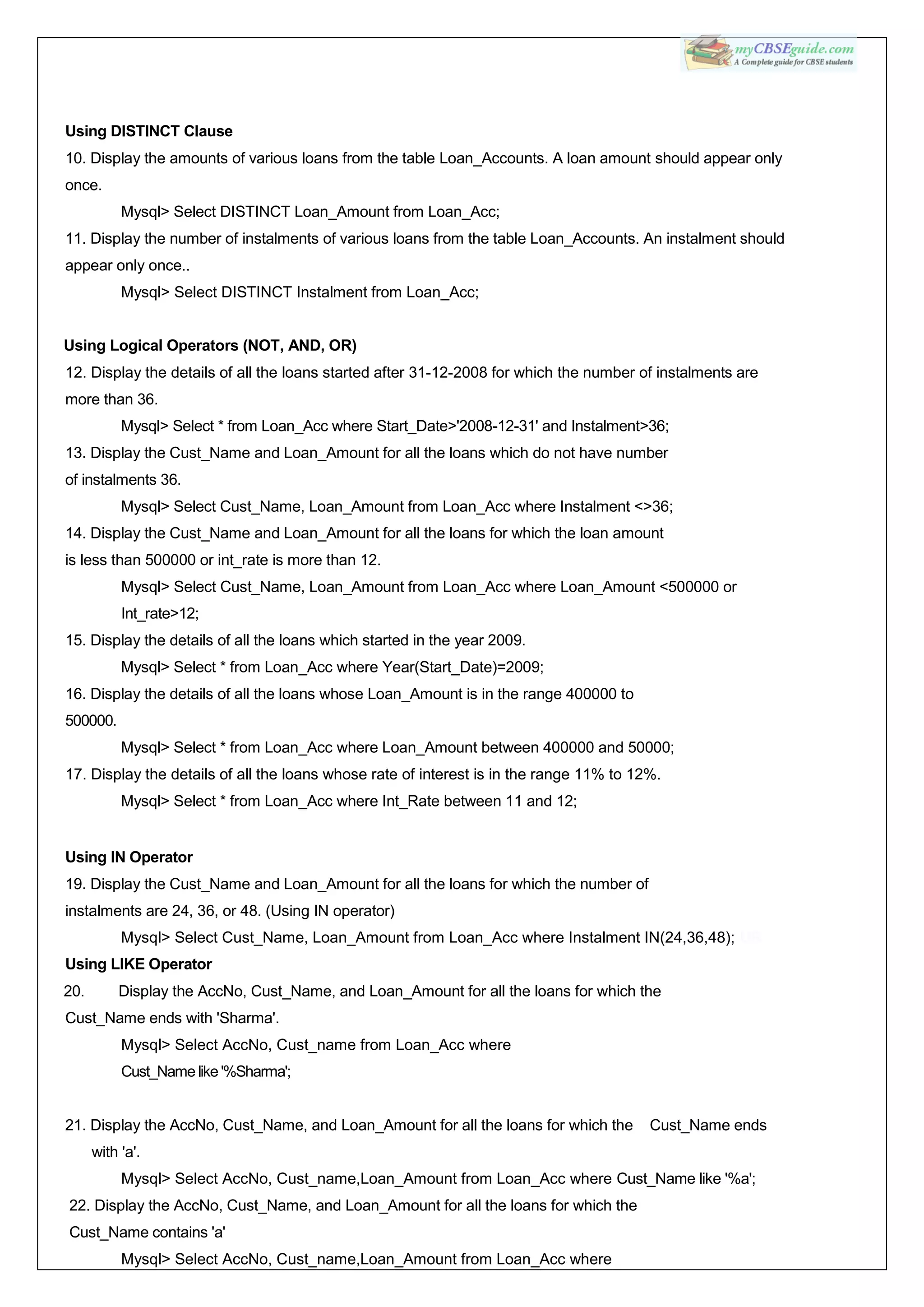 Using DISTINCT Clause
10. Display the amounts of various loans from the table Loan_Accounts. A loan amount should appear only
once.
Mysql> Select DISTINCT Loan_Amount from Loan_Acc;
11. Display the number of instalments of various loans from the table Loan_Accounts. An instalment should
appear only once..
Mysql> Select DISTINCT Instalment from Loan_Acc;
Using Logical Operators (NOT, AND, OR)
12. Display the details of all the loans started after 31-12-2008 for which the number of instalments are
more than 36.
Mysql> Select * from Loan_Acc where Start_Date>'2008-12-31' and Instalment>36;
13. Display the Cust_Name and Loan_Amount for all the loans which do not have number
of instalments 36.
Mysql> Select Cust_Name, Loan_Amount from Loan_Acc where Instalment <>36;
14. Display the Cust_Name and Loan_Amount for all the loans for which the loan amount
is less than 500000 or int_rate is more than 12.
Mysql> Select Cust_Name, Loan_Amount from Loan_Acc where Loan_Amount <500000 or
Int_rate>12;
15. Display the details of all the loans which started in the year 2009.
Mysql> Select * from Loan_Acc where Year(Start_Date)=2009;
16. Display the details of all the loans whose Loan_Amount is in the range 400000 to
500000.
Mysql> Select * from Loan_Acc where Loan_Amount between 400000 and 50000;
17. Display the details of all the loans whose rate of interest is in the range 11% to 12%.
Mysql> Select * from Loan_Acc where Int_Rate between 11 and 12;
Using IN Operator
19. Display the Cust_Name and Loan_Amount for all the loans for which the number of
instalments are 24, 36, or 48. (Using IN operator)
Mysql> Select Cust_Name, Loan_Amount from Loan_Acc where Instalment IN(24,36,48); UR
Using LIKE Operator
20. Display the AccNo, Cust_Name, and Loan_Amount for all the loans for which the
Cust_Name ends with 'Sharma'.
Mysql> Select AccNo, Cust_name from Loan_Acc where
Cust_Name like '%Sharma';
21. Display the AccNo, Cust_Name, and Loan_Amount for all the loans for which the Cust_Name ends
with 'a'.
Mysql> Select AccNo, Cust_name,Loan_Amount from Loan_Acc where Cust_Name like '%a';
22. Display the AccNo, Cust_Name, and Loan_Amount for all the loans for which the
Cust_Name contains 'a'
Mysql> Select AccNo, Cust_name,Loan_Amount from Loan_Acc where
 