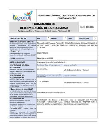 GOBIERNO AUTÓNOMO DESCENTRALIZADO MUNICIPAL DEL
CANTÓN LOGROÑO
FORMULARIO DE
DETERMINACIÓN DE LA NECESIDAD
Fundamento: Nuevo Reglamento de Contratación Pública, Art. 44
No. DI- 2023-0001
TIPO DE PRODUCTO: BIEN
X
SERVICIO
X
OBRA CONSULTORIA x
IDENTIFICACION DEL OBJETO:
No anteponer verbos como “contratar” o
“adquirir”, simplemente se deberá
determinar el objeto de la contratación.
Considerar Art. 48 del nuevo Reglamento.
Ejecución del Proyecto “SOLUCIÓN TECNOLÓGICA PARA BRINDAR SERVICIO DE
INTERNET WIFI Y SATELITAL GRATUITO EN ESPACIOS PÚBLICOS DEL CANTÓN
LOGROÑO”.
CÓDIGO CPC:
(Clasificador Central de Productos)
Revisar Art. 104.1 de la Codificación SERCOP
84160 / 84190
FECHA: (día/mes/año) 24 de Marzo del 2023
AREA REQUIRENTE: Jefatura de Desarrollo Social y Cultural.
RESPONSABLE DEL ÁREA
REQUIRENTE:
Determinar cuál es el área requirente de
acuerdo a la estructura organizacional de la
entidad contratante.
Nombre del titular del área requirente Cargo del funcionario
Lic. Jaime Etsa
Jefe de Desarrollo Social y Cultural.
RESPONSABLE DEL
REQUERIMIENTO:
Observar la NCI 200-06 (un técnico afín al
objeto de contratación deberá elaborar el
presente requerimiento junto con los
estudios previos a los que hace referencia el
Art. 23 LOSNCP).
Nombre del funcionario responsable del
requerimiento
Cargo del funcionario
Lic. Jaime Etsa
Jefe de Desarrollo Social y Cultural.
¿Quién generó la necesidad?
Se deberá indicar con precisión de donde
surgió la necesidad de contratación, pueden
ser las mismas áreas de la institución o
incluso áreas externas de la institución.
Jefatura de Desarrollo Social y Cultural
REQUERIMIENTO:
Utilizar correctamente el lenguaje:
Adquisición (para bienes)
Contratación (para servicios, consultorías y
construcción de obras)
Contratación de Bienes y Servicios para la ejecución del Proyecto
“SOLUCIÓN TECNOLÓGICA PARA BRINDAR SERVICIO DE INTERNET WIFI Y
SATELITAL GRATUITO EN ESPACIOS PÚBLICOS DEL CANTÓN LOGROÑO”.
Proyecto CUP: (Código Único de
Proyecto)
(Aplica en proyectos de inversión)
Conforme Art. 118 del Código Orgánico de
Planificación y Finanzas Públicas. (Se deberá
adjuntar proyecto en formato SENPLADES).
No aplica.
 