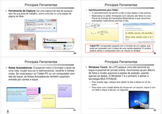 29 
Principais Ferramentas 
• Ferramenta de Captura: faz uma captura de tela de qualquer 
item da sua área de trabalho, como uma foto ou uma seção de 
página da Web. 
30 
Principais Ferramentas 
• Aperfeiçoamentos para Tablet: 
• O reconhecimento de escrita à mão é mais rápido e mais preciso. 
• Matemática no tablet: Anotações com cálculos são feitas no novo 
Painel de Entrada de Expressões Matemáticas a qual reconhece 
expressões matemáticas escritas à mão. 
Tablet PC: Computador pessoal com o formato de um Laptop, que 
pode ser acessado com o toque de uma caneta especial. O usuário 
poderá utilizar o computador sem um mouse ou teclado. 
31 
Principais Ferramentas 
• Notas Autoadesivas: É possível incluir e formatar o texto de 
uma nota, mudar sua cor e redimensionar, recolher e folhear 
notas. Se você possui um Tablet PC ou um computador com 
tela de toque, as Notas Autoadesivas também suportam 
entrada por caneta e toque. 
32 
Principais Ferramentas 
• Windows Touch: Se o PC possuir uma tela sensível ao 
toque é possível ler jornais online, movimentar-se por álbuns 
de fotos e mudar arquivos e pastas de posição, usando 
apenas os dedos. O Windows 7 é o primeiro a adotar a 
tecnologia MULTITOQUE: 
• Para ampliar algo, coloque dois dedos na tela e afaste-os um do 
outro. 
• Para clicar com o botão direito do mouse em um arquivo, toque-o com 
um dedo e toque a tela por um segundo. 
8 
 