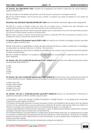 PROF. DANIEL FUNABASHI AGENTE − PF NOÇÕES DE INFORMÁTICA 
39. [Conhec. Bás.-(NM)-IFB/2011-UnB] A respeito de navegadores de Internet e aplicativos de correio eletrônico, 
julgue os próximos itens. 
1) (I.26) O programa Thunderbird não permite o envio de arquivos anexados às mensagens de email. 
2) (I.27) No Internet Explorer, não há recurso que controle o conteúdo que pode ser exibido em uma sessão de 
acesso à Internet. 
40. [Conhec. Bás.-(C2a10)-(Pr. Obj.)-(NS)-FUB-MEC/2011-UnB] Acerca de Internet e de intranet, julgue os itens subsequentes. 
1) (l.29) Se o acesso à Internet ocorrer por meio de um servidor proxy, é possível que seja necessária uma 
autenticação por parte do usuário, que deve fornecer nome e senha de acesso. 
2) (l.30) Se a página da intranet estiver inacessível, significa que o computador em uso não tem permissão de acesso 
aos recursos da rede, devido à ausência do protocolo IP. 
3) (l.31) Caso o acesso à intranet ocorra através de firewall, o protocolo HTTP não funcionará em conjunto com o 
endereço IP, porque o firewall não aceita IP nem HTTP. 
41. [Conhec. Básicos-(C10)-Assembl. Leg-AL-CE/2011-UnB] Com relação aos conceitos, tecnologias e serviços associados 
à Internet, julgue os próximos itens. 
1) (I.23) A URL twitter.com disponibiliza um serviço de rede social que permite aos usuários a criação de um microblogue, 
no qual podem ser postados textos de, no máximo, 140 caracteres. 
2) (I.24) O emprego de cabos ópticos interligando as residências dos usuários e seus provedores de Internet garante 
conexão via banda larga. 
3) (I.25) O Mozilla Thunderbird é um programa de correio eletrônico que possibilita a implementação de filtro anti-spam 
adaptável. 
42. [Conhec. Bás.-(C2 e 3)-(NS)-(M)-Assembl Leg-SP/2011-UnB].(Q.11) O protocolo mais utilizado para acessar dados 
da World Wide Web (WWW) é o 
a) UDP. 
b) HTTP. 
c) URL. 
d) HTML. 
e) TCP. 
43. [Conhec. Bás.-(C2 e 3)-(NS)-(M)-Assembl Leg-SP/2011-UnB].(Q.12) Um dos serviços mais conhecidos da Internet é 
o correio eletrônico (email). Assinale a opção que apresenta os protocolos usados para implementar esse serviço. 
a) SMTP, TCP e UDP 
b) SMTP, POP3 e IMAP4 
c) POP3, FTP e MIME 
d) IMAP4, TCP e CGI 
e) UDP, Telnet e FTP 
44. [Conhec. Bás.-(C2 e 3)-(NS)-(M)-Assembl Leg-SP/2011-UnB].(Q.13) Acerca de procedimentos, ferramentas e 
aplicativos associados à Internet, assinale a opção correta. 
a) Navegador — como, por exemplo, o Mozilla Thunderbird e o Google Chrome — é um programa de computador 
usado para visualizar páginas na Internet. 
b) Os grupos de discussão existentes na Internet são grupos virtuais cuja finalidade é discutir algum tema de interesse 
comum aos seus participantes ou buscar ajuda para a resolução de dúvidas. Esses grupos podem ser públicos ou 
privados; no primeiro caso, geralmente não há um administrador de grupo e, no segundo, há. 
c) Serviço disponibilizado na Internet de alta velocidade, o spam é utilizado para se distribuir rapidamente conteúdos 
de páginas web para vários servidores web, simultaneamente. 
d) No Internet Explorer 8, é possível alterar as configurações de privacidade (entre elas, as configurações de cookies 
e a ativação e configuração do bloqueador de pop-ups) abrindo-se o menu Ferramentas, clicando-se, em seguida, 
Opções da Internet e, então, selecionando-se a guia Privacidade, na qual é possível fazer as alterações ou acessar 
guias que permitam fazê-las. 
e) Webmail é o local da Internet onde são armazenadas as páginas de hipertexto. 
O CURSO PERMANENTE que mais APROVA! 99 
 