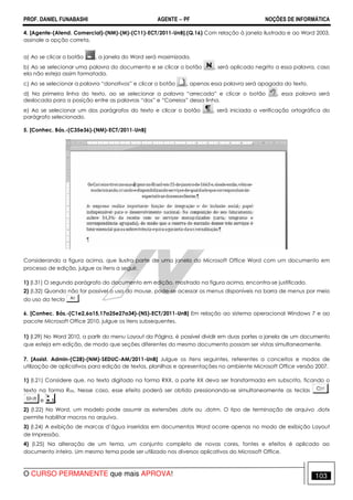 PROF. DANIEL FUNABASHI AGENTE − PF NOÇÕES DE INFORMÁTICA 
4. [Agente-(Atend. Comercial)-(NM)-(M)-(C11)-ECT/2011-UnB].(Q.16) Com relação à janela ilustrada e ao Word 2003, 
assinale a opção correta. 
a) Ao se clicar o botão , a janela do Word será maximizada. 
b) Ao se selecionar uma palavra do documento e se clicar o botão , será aplicado negrito a essa palavra, caso 
ela não esteja assim formatada. 
c) Ao se selecionar a palavra “donativos” e clicar o botão , apenas essa palavra será apagada do texto. 
d) Na primeira linha do texto, ao se selecionar a palavra “arrecada” e clicar o botão , essa palavra será 
deslocada para a posição entre as palavras “dos” e “Correios” dessa linha. 
e) Ao se selecionar um dos parágrafos do texto e clicar o botão , será iniciada a verificação ortográfica do 
parágrafo selecionado. 
5. [Conhec. Bás.-(C35e36)-(NM)-ECT/2011-UnB] 
Considerando a figura acima, que ilustra parte de uma janela do Microsoft Office Word com um documento em 
processo de edição, julgue os itens a seguir. 
1) (I.31) O segundo parágrafo do documento em edição, mostrado na figura acima, encontra-se justificado. 
2) (I.32) Quando não for possível o uso do mouse, pode-se acessar os menus disponíveis na barra de menus por meio 
do uso da tecla . 
6. [Conhec. Bás.-(C1e2,6a15,17a25e27a34)-(NS)-ECT/2011-UnB] Em relação ao sistema operacional Windows 7 e ao 
pacote Microsoft Office 2010, julgue os itens subsequentes. 
1) (I.29) No Word 2010, a partir do menu Layout da Página, é possível dividir em duas partes a janela de um documento 
que esteja em edição, de modo que seções diferentes do mesmo documento possam ser vistas simultaneamente. 
7. [Assist. Admin-(C28)-(NM)-SEDUC-AM/2011-UnB] Julgue os itens seguintes, referentes a conceitos e modos de 
utilização de aplicativos para edição de textos, planilhas e apresentações no ambiente Microsoft Office versão 2007. 
1) (I.21) Considere que, no texto digitado na forma RXX, a parte XX deva ser transformada em subscrito, ficando o 
texto na forma RXX. Nesse caso, esse efeito poderá ser obtido pressionando-se simultaneamente as teclas , 
e . 
2) (I.22) No Word, um modelo pode assumir as extensões .dotx ou .dotm. O tipo de terminação de arquivo .dotx 
permite habilitar macros no arquivo. 
3) (I.24) A exibição de marcas d’água inseridas em documentos Word ocorre apenas no modo de exibição Layout 
de Impressão. 
4) (I.25) Na alteração de um tema, um conjunto completo de novas cores, fontes e efeitos é aplicado ao 
documento inteiro. Um mesmo tema pode ser utilizado nos diversos aplicativos do Microsoft Office. 
O CURSO PERMANENTE que mais APROVA! 103 
 