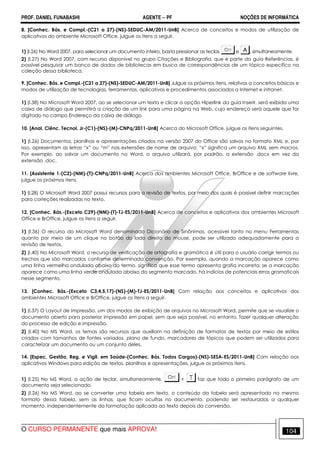 PROF. DANIEL FUNABASHI AGENTE − PF NOÇÕES DE INFORMÁTICA 
8. [Conhec. Bás. e Compl.-(C21 a 27)-(NS)-SEDUC-AM/2011-UnB] Acerca de conceitos e modos de utilização de 
aplicativos do ambiente Microsoft Office, julgue os itens a seguir. 
1) (I.26) No Word 2007, para selecionar um documento inteiro, basta pressionar as teclas e , simultaneamente. 
2) (I.27) No Word 2007, com recurso disponível no grupo Citações e Bibliografia, que é parte da guia Referências, é 
possível pesquisar um banco de dados de bibliotecas em busca de correspondências de um tópico específico na 
coleção dessa biblioteca. 
9. [Conhec. Bás. e Compl.-(C21 a 27)-(NS)-SEDUC-AM/2011-UnB] Julgue os próximos itens, relativos a conceitos básicos e 
modos de utilização de tecnologias, ferramentas, aplicativos e procedimentos associados a Internet e intranet. 
1) (I.38) No Microsoft Word 2007, ao se selecionar um texto e clicar a opção Hiperlink da guia Inserir, será exibida uma 
caixa de diálogo que permitirá a criação de um link para uma página na Web, cujo endereço será aquele que for 
digitado no campo Endereço da caixa de diálogo. 
10. [Anal. Ciênc. Tecnol. Jr-(C1)-(NS)-(M)-CNPq/2011-UnB] Acerca do Microsoft Office, julgue os itens seguintes. 
1) (I.26) Documentos, planilhas e apresentações criados na versão 2007 do Office são salvos no formato XML e, por 
isso, apresentam as letras “x” ou “m” nas extensões de nome de arquivo; “x” significa um arquivo XML sem macros. 
Por exemplo, ao salvar um documento no Word, o arquivo utilizará, por padrão, a extensão .docx em vez da 
extensão .doc. 
11. [Assistente 1-(C2)-(NM)-(T)-CNPq/2011-UnB] Acerca dos ambientes Microsoft Office, BrOffice e de software livre, 
julgue os próximos itens. 
1) (I.28) O Microsoft Word 2007 possui recursos para a revisão de textos, por meio dos quais é possível definir marcações 
para correções realizadas no texto. 
12. [Conhec. Bás.-(Exceto C29)-(NM)-(T)-TJ-ES/2011-UnB] Acerca de conceitos e aplicativos dos ambientes Microsoft 
Office e BrOffice, julgue os itens a seguir. 
1) (I.36) O recurso do Microsoft Word denominado Dicionário de Sinônimos, acessível tanto no menu Ferramentas 
quanto por meio de um clique no botão do lado direito do mouse, pode ser utilizado adequadamente para a 
revisão de textos. 
2) (I.40) No Microsoft Word, o recurso de verificação de ortografia e gramática é útil para o usuário corrigir termos ou 
trechos que são marcados conforme determinada convenção. Por exemplo, quando a marcação aparece como 
uma linha vermelha ondulada abaixo do termo, significa que esse termo apresenta grafia incorreta; se a marcação 
aparece como uma linha verde ondulada abaixo do segmento marcado, há indícios de potenciais erros gramaticais 
nesse segmento. 
13. [Conhec. Bás.-(Exceto C3,4,5,17)-(NS)-(M)-TJ-ES/2011-UnB] Com relação aos conceitos e aplicativos dos 
ambientes Microsoft Office e BrOffice, julgue os itens a seguir. 
1) (I.37) O Layout de Impressão, um dos modos de exibição de arquivos no Microsoft Word, permite que se visualize o 
documento aberto para posterior impressão em papel, sem que seja possível, no entanto, fazer qualquer alteração 
do processo de edição e impressão. 
2) (I.40) No MS Word, os temas são recursos que auxiliam na definição de formatos de textos por meio de estilos 
criados com tamanhos de fontes variados, plano de fundo, marcadores de tópicos que podem ser utilizados para 
caracterizar um documento ou um conjunto deles. 
14. [Espec. Gestão, Reg. e Vigil. em Saúde-(Conhec. Bás. Todos Cargos)-(NS)-SESA-ES/2011-UnB] Com relação aos 
aplicativos Windows para edição de textos, planilhas e apresentações, julgue os próximos itens. 
1) (I.25) No MS Word, a ação de teclar, simultaneamente, + faz que todo o primeiro parágrafo de um 
documento seja selecionado. 
2) (I.26) No MS Word, ao se converter uma tabela em texto, o conteúdo da tabela será apresentado no mesmo 
formato dessa tabela, sem as linhas, que ficam ocultas no documento, podendo ser restauradas a qualquer 
momento, independentemente da formatação aplicada ao texto depois da conversão. 
O CURSO PERMANENTE que mais APROVA! 104 
 