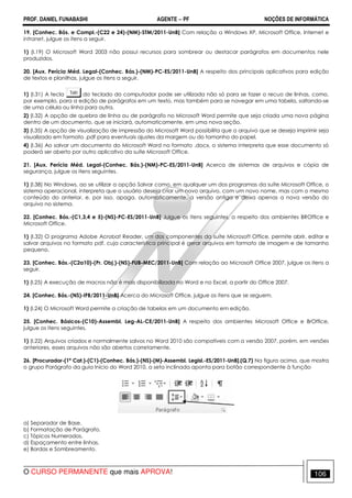 PROF. DANIEL FUNABASHI AGENTE − PF NOÇÕES DE INFORMÁTICA 
19. [Conhec. Bás. e Compl.-(C22 e 24)-(NM)-STM/2011-UnB] Com relação a Windows XP, Microsoft Office, Internet e 
intranet, julgue os itens a seguir. 
1) (I.19) O Microsoft Word 2003 não possui recursos para sombrear ou destacar parágrafos em documentos nele 
produzidos. 
20. [Aux. Perícia Méd. Legal-(Conhec. Bás.)-(NM)-PC-ES/2011-UnB] A respeito dos principais aplicativos para edição 
de textos e planilhas, julgue os itens a seguir. 
1) (I.31) A tecla do teclado do computador pode ser utilizada não só para se fazer o recuo de linhas, como, 
por exemplo, para a edição de parágrafos em um texto, mas também para se navegar em uma tabela, saltando-se 
de uma célula ou linha para outra. 
2) (I.32) A opção de quebra de linha ou de parágrafo no Microsoft Word permite que seja criada uma nova página 
dentro de um documento, que se iniciará, automaticamente, em uma nova seção. 
3) (I.35) A opção de visualização de impressão do Microsoft Word possibilita que o arquivo que se deseja imprimir seja 
visualizado em formato .pdf para eventuais ajustes da margem ou do tamanho do papel. 
4) (I.36) Ao salvar um documento do Microsoft Word no formato .docx, o sistema interpreta que esse documento só 
poderá ser aberto por outro aplicativo da suíte Microsoft Office. 
21. [Aux. Perícia Méd. Legal-(Conhec. Bás.)-(NM)-PC-ES/2011-UnB] Acerca de sistemas de arquivos e cópia de 
segurança, julgue os itens seguintes. 
1) (I.38) No Windows, ao se utilizar a opção Salvar como, em qualquer um dos programas da suíte Microsoft Office, o 
sistema operacional, interpreta que o usuário deseja criar um novo arquivo, com um novo nome, mas com o mesmo 
conteúdo do anterior, e, por isso, apaga, automaticamente, a versão antiga e deixa apenas a nova versão do 
arquivo no sistema. 
22. [Conhec. Bás.-(C1,3,4 e 5)-(NS)-PC-ES/2011-UnB] Julgue os itens seguintes, a respeito dos ambientes BROffice e 
Microsoft Office. 
1) (I.32) O programa Adobe Acrobat Reader, um dos componentes da suíte Microsoft Office, permite abrir, editar e 
salvar arquivos no formato pdf, cuja característica principal é gerar arquivos em formato de imagem e de tamanho 
pequeno. 
23. [Conhec. Bás.-(C2a10)-(Pr. Obj.)-(NS)-FUB-MEC/2011-UnB] Com relação ao Microsoft Office 2007, julgue os itens a 
seguir. 
1) (l.25) A execução de macros não é mais disponibilizada no Word e no Excel, a partir do Office 2007. 
24. [Conhec. Bás.-(NS)-IFB/2011-UnB] Acerca do Microsoft Office, julgue os itens que se seguem. 
1) (I.24) O Microsoft Word permite a criação de tabelas em um documento em edição. 
25. [Conhec. Básicos-(C10)-Assembl. Leg-AL-CE/2011-UnB] A respeito dos ambientes Microsoft Office e BrOffice, 
julgue os itens seguintes. 
1) (I.22) Arquivos criados e normalmente salvos no Word 2010 são compatíveis com a versão 2007, porém, em versões 
anteriores, esses arquivos não são abertos corretamente. 
26. [Procurador-(1ª Cat.)-(C1)-(Conhec. Bás.)-(NS)-(M)-Assembl. Legisl.-ES/2011-UnB].(Q.7) Na figura acima, que mostra 
o grupo Parágrafo da guia Início do Word 2010, a seta inclinada aponta para botão correspondente à função 
a) Separador de Base. 
b) Formatação de Parágrafo. 
c) Tópicos Numerados. 
d) Espaçamento entre linhas. 
e) Bordas e Sombreamento. 
O CURSO PERMANENTE que mais APROVA! 106 
 
