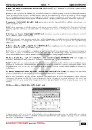 PROF. DANIEL FUNABASHI AGENTE − PF NOÇÕES DE INFORMÁTICA 
6. [Anal. Ciênc. Tecnol. Jr-(C1)-(NS)-(M)-CNPq/2011-UnB] Julgue os itens a seguir, referentes à organização e gerenciamento 
de arquivos e pastas. 
1) (I.30) Ao abrir uma pasta de trabalho que tenha sido corrompida, o Microsoft Office Excel iniciará automaticamente o 
modo recuperação de arquivo e tentará reabrir e reparar, simultaneamente, a pasta de trabalho. Como medida 
preventiva, pode-se salvar frequentemente a pasta de trabalho e criar uma cópia de backup a cada vez que ela for 
salva ou pode-se indicar ao Excel que crie, automaticamente, um arquivo de recuperação a intervalos específicos. 
7. [Assistente 1-(C2)-(NM)-(T)-CNPq/2011-UnB] Acerca dos ambientes Microsoft Office, BrOffice e de software livre, 
julgue os próximos itens. 
1) (I.29) Ao se executar a função Se do Excel, verifica-se se uma condição é satisfeita ou não. Caso a condição seja 
satisfeita, haverá o retorno de um valor relativo a verdadeiro, se a condição for falsa, haverá o retorno de outro 
valor. 
8. [Conhec. Bás.-(Exceto C29)-(NM)-(T)-TJ-ES/2011-UnB] Acerca de conceitos e aplicativos dos ambientes Microsoft 
Office e BrOffice, julgue os itens a seguir. 
1) (I.37) No Microsoft Excel, congelar painéis é um artifício utilizado para possibilitar a edição de planilha de cálculos 
cuja parte específica, a congelada, contenha células, linhas ou colunas que não possam ter sua(s) fórmula(s) 
alterada(s). 
9. [Conhec. Bás.-(Exceto C3,4,5,17)-(NS)-(M)-TJ-ES/2011-UnB] Com relação aos conceitos e aplicativos dos ambientes 
Microsoft Office e BrOffice, julgue os itens a seguir. 
1) (I.41) Para se inserir uma função em uma célula de planilha do Microsoft Excel, é necessário, primeiramente, selecionar 
essa célula e acionar o assistente Inserir Função. Por meio dele, é possível inserir funções de diversas categorias, 
como as funções estatísticas média aritmética, média geométrica e desvio padrão, entre outras. 
10. [Espec. Gestão, Reg. e Vigil. em Saúde-(Conhec. Bás. Todos Cargos)-(NS)-SESA-ES/2011-UnB] Com relação aos 
aplicativos Windows para edição de textos, planilhas e apresentações, julgue os próximos itens. 
1) (I.27) No MS Excel, um conjunto de planilhas é denominado pasta de trabalho, não havendo possibilidade de as 
planilhas de uma mesma pasta de trabalho, geralmente constituídas de tabelas com cálculos diversos, serem salvas 
individualmente, isto é, ao se salvar uma planilha de determinada pasta de trabalho, todas as planilhas dessa pasta 
serão salvas. 
11. [Médico Assistencial-(Conhec. Bás. Todos Cargos e Áreas)-(NS)-SESA-ES/2011-UnB] Com relação aos aplicativos 
Windows para edição de textos, planilhas e apresentações, julgue os itens subsequentes. 
1) (I.27) Para a impressão de uma planilha do Excel, com uma página de dados, recomenda-se utilizar a opção 
automática de ajustar planilha ao tamanho da página, forma de garantir a melhor disposição dos dados de 
maneira visível em uma única folha, independentemente da quantidade de linhas ou colunas que houver na 
planilha. 
12. [Conhec. Básicos-(NS)-(C1,2,4 a 10)-TRE-ES/2011-UnB] 
A figura acima mostra uma janela do Excel 2003, com uma planilha em processo de preparação, em que se 
tabulam dados sobre uma eleição estadual, em três cidades diferentes. Com relação a essa figura e ao Microsoft 
Excel 2003, julgue os itens subsequentes. 
O CURSO PERMANENTE que mais APROVA! 109 
 