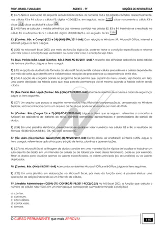 PROF. DANIEL FUNABASHI AGENTE − PF NOÇÕES DE INFORMÁTICA 
1) (I.47) Após a execução da seguinte sequência de ações, os números 143 e 33 estarão contidos, respectivamente, 
nas células F3 e F4: clicar a célula F3; digitar =D2+$E$2 e, em seguida, teclar ; clicar novamente a célula F3 e 
clicar clicar a célula F4; clicar . 
2) (I.48) Para se calcular a média aritmética dos números contidos nas células B2, B3 e B4, inserindo-se o resultado na 
célula B5, é suficiente clicar a célula B5, digitar =B2+B3+B4/3 e, em seguida, teclar . 
13. [Conhec. Bás. e Compl.-(C22 e 24)-(NM)-STM/2011-UnB] Com relação a Windows XP, Microsoft Office, Internet e 
intranet, julgue os itens a seguir. 
1) (I.20) No Microsoft Excel 2003, por meio da função lógica Se, pode-se testar a condição especificada e retornar 
um valor caso a condição seja verdadeira ou outro valor caso a condição seja falsa. 
14. [Aux. Perícia Méd. Legal-(Conhec. Bás.)-(NM)-PC-ES/2011-UnB] A respeito dos principais aplicativos para edição 
de textos e planilhas, julgue os itens a seguir. 
1) (I.33) A opção de Auditoria de fórmulas do Microsoft Excel permite rastrear células precedentes e células dependentes 
por meio de setas que identificam e validam essas relações de precedência ou dependência entre elas. 
2) (I.34) A opção de congelar painéis no programa Excel permite que, a partir do menu Janela, seja fixada, em tela, 
uma parte desejada da tabela para que essa parcela permaneça visível mesmo quando a tabela estiver sendo 
rolada. 
15. [Aux. Perícia Méd. Legal-(Conhec. Bás.)-(NM)-PC-ES/2011-UnB] Acerca de sistemas de arquivos e cópia de segurança, 
julgue os itens seguintes. 
1) (I.37) Um arquivo que possua a seguinte nomenclatura http://ficha*de*compensação.xls, armazenado no Windows 
Explorer, será reconhecido como um arquivo do Excel que pode ser acessado por meio da Web. 
16. [Conhec. Bás.-(Cargos 2,6 e 7)-(NS)-PC-ES/2011-UnB] Julgue os itens que se seguem, referentes a conceitos e 
funções de aplicativos de editores de texto, planilhas eletrônicas, apresentações e gerenciadores de banco de 
dados. 
1) (I.34) Em uma planilha eletrônica, preenchendo-se qualquer valor numérico nas células B3 e B4, o resultado da 
fórmula =SE(B3SOMA(B3:B4), OK, NC) será sempre NC. 
17. [Téc. Adm.-(C6)-(Conhec. Gerais)-(NM)-(T)-PREVIC/2011-UnB] Centro-Oeste, ser analfabeta é inferior a 20%. Julgue os 
itens a seguir, referentes a aplicativos para edição de textos, planilhas e apresentações. 
1) (I.27) No Microsoft Excel, a filtragem de dados consiste em uma maneira fácil e rápida de localizar e trabalhar um 
subconjunto de dados em um intervalo de células ou de tabela; por meio dessa ferramenta, pode-se, por exemplo, 
filtrar os dados para visualizar apenas os valores especificados, os valores principais (ou secundários) ou os valores 
duplicados. 
18. [Conhec. Bás.-(NM)-IFB/2011-UnB] Acerca dos ambientes Microsoft Office e BrOffice, julgue os itens seguintes. 
1) (I.23) Em uma planilha em elaboração no Microsoft Excel, por meio da função soma é possível efetuar uma 
operação de adição indicando-se um intervalo de células. 
19. [Analista Administrador-(CD04)-(T1)-COPERGÁS-PE/2011-FCC].(Q.25) No MS-Excel 2003, a função que calcula o 
número de células não vazias em um intervalo que corresponde a uma determinada condição é 
a) cont.se. 
b) cont.num. 
c) cont.valores. 
d) contar.vazio. 
e) somase. 
O CURSO PERMANENTE que mais APROVA! 110 
 