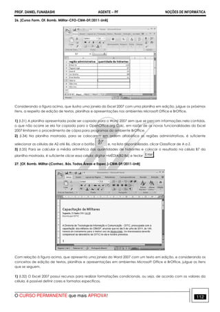 PROF. DANIEL FUNABASHI AGENTE − PF NOÇÕES DE INFORMÁTICA 
26. [Curso Form. Of. Bomb. Militar-CFO-CBM-DF/2011-UnB] 
Considerando a figura acima, que ilustra uma janela do Excel 2007 com uma planilha em edição, julgue os próximos 
itens, a respeito de edição de textos, planilhas e apresentações nos ambientes Microsoft Office e BrOffice. 
1) (I.31) A planilha apresentada pode ser copiada para o Word 2007 sem que se percam informações nela contidas, 
o que não ocorre se ela for copiada para o OpenOffice.org Calc, em razão de as novas funcionalidades do Excel 
2007 limitarem o procedimento de cópia para programas do ambiente BrOffice. 
2) (I.34) Na planilha mostrada, para se colocarem em ordem alfabética as regiões administrativas, é suficiente 
selecionar as células de A2 até B6, clicar o botão e, na lista disponibilizada, clicar Classificar de A a Z. 
3) (I.35) Para se calcular a média aritmética das quantidades de hidrantes e colocar o resultado na célula B7 da 
planilha mostrada, é suficiente clicar essa célula; digitar =MÉDIA(B2:B6) e teclar . 
27. [Of. Bomb. Militar-(Conhec. Bás. Todas Áreas e Espec.)-CBM-DF/2011-UnB] 
Com relação à figura acima, que apresenta uma janela do Word 2007 com um texto em edição, e considerando os 
conceitos de edição de textos, planilhas e apresentações em ambientes Microsoft Office e BrOffice, julgue os itens 
que se seguem. 
1) (I.32) O Excel 2007 possui recursos para realizar formatações condicionais, ou seja, de acordo com os valores da 
célula, é possível definir cores e formatos específicos. 
O CURSO PERMANENTE que mais APROVA! 112 
 