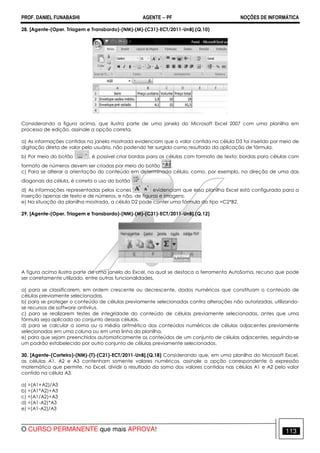 PROF. DANIEL FUNABASHI AGENTE − PF NOÇÕES DE INFORMÁTICA 
28. [Agente-(Oper. Triagem e Transbordo)-(NM)-(M)-(C31)-ECT/2011-UnB].(Q.10) 
Considerando a figura acima, que ilustra parte de uma janela do Microsoft Excel 2007 com uma planilha em 
processo de edição, assinale a opção correta. 
a) As informações contidas na janela mostrada evidenciam que o valor contido na célula D3 foi inserido por meio de 
digitação direta de valor pelo usuário, não podendo ter surgido como resultado da aplicação de fórmula. 
b) Por meio do botão , é possível criar bordas para as células com formato de texto; bordas para células com 
formato de números devem ser criadas por meio do botão . 
c) Para se alterar a orientação do conteúdo em determinada célula, como, por exemplo, na direção de uma das 
diagonais da célula, é correto o uso do botão . 
d) As informações representadas pelos ícones evidenciam que essa planilha Excel está configurada para a 
inserção apenas de texto e de números, e não, de figuras e imagens. 
e) Na situação da planilha mostrada, a célula D2 pode conter uma fórmula do tipo =C2*B2. 
29. [Agente-(Oper. Triagem e Transbordo)-(NM)-(M)-(C31)-ECT/2011-UnB].(Q.12) 
A figura acima ilustra parte de uma janela do Excel, na qual se destaca a ferramenta AutoSoma, recurso que pode 
ser corretamente utilizado, entre outras funcionalidades, 
a) para se classificarem, em ordem crescente ou decrescente, dados numéricos que constituam o conteúdo de 
células previamente selecionadas. 
b) para se proteger o conteúdo de células previamente selecionadas contra alterações não autorizadas, utilizando-se 
recursos de software antivírus. 
c) para se realizarem testes de integridade do conteúdo de células previamente selecionadas, antes que uma 
fórmula seja aplicada ao conjunto dessas células. 
d) para se calcular a soma ou a média aritmética dos conteúdos numéricos de células adjacentes previamente 
selecionadas em uma coluna ou em uma linha da planilha. 
e) para que sejam preenchidos automaticamente os conteúdos de um conjunto de células adjacentes, seguindo-se 
um padrão estabelecido por outro conjunto de células previamente selecionadas. 
30. [Agente-(Carteiro)-(NM)-(T)-(C21)-ECT/2011-UnB].(Q.18) Considerando que, em uma planilha do Microsoft Excel, 
as células A1, A2 e A3 contenham somente valores numéricos, assinale a opção correspondente à expressão 
matemática que permite, no Excel, dividir o resultado da soma dos valores contidos nas células A1 e A2 pelo valor 
contido na célula A3. 
a) =(A1+A2)/A3 
b) =(A1*A2)+A3 
c) =(A1/A2)+A3 
d) =(A1-A2)*A3 
e) =(A1-A2)/A3 
O CURSO PERMANENTE que mais APROVA! 113 
 