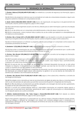 PROF. DANIEL FUNABASHI AGENTE − PF NOÇÕES DE INFORMÁTICA 
5 − SEGURANÇA DA INFORMAÇÃO 
1. [Conhec. Básicos-(C10)-(NS)-MPE-PI/2012-UnB] Com referência a conceitos de segurança da informação, julgue o 
item abaixo. 
1) (I.40) Worms são programas maliciosos que se autorreplicam em redes de computadores anexados a algum outro 
programa existente e instalado em computadores da rede. 
2. [Assist. Admin-(C28)-(NM)-SEDUC-AM/2011-UnB] Acerca de organização, de segurança e de gerenciamento de 
informações, arquivos, pastas e programas, julgue os itens a seguir. 
1) (I.28) A denominada engenharia social é uma técnica utilizada para se obter informação a partir de uma relação 
de confiança. 
2) (I.29) O uso de antivírus em um computador evita definitivamente a infecção desse computador por vírus. 
3) (I.30) Em computação, o termo malware indica a prática do uso de cookies que exploram as vulnerabilidades de 
um sistema e as torna públicas. 
3. [Conhec. Bás. e Compl.-(C21 a 27)-(NS)-SEDUC-AM/2011-UnB] No que diz respeito a conceitos de organização, de 
segurança e de gerenciamento de informações, arquivos, pastas e programas, julgue os itens subsecutivos. 
1) (I.36) Um firewall pessoal é um software ou programa utilizado para proteger um computador contra acessos não 
autorizados provenientes da Internet. 
4. [Assistente 1-(C2)-(NM)-(T)-CNPq/2011-UnB] Julgue os itens que se seguem, relativos a intranet e a Internet. 
1) (I.32) Para evitar a contaminação de uma máquina com arquivos infectados, recomenda-se que o usuário avalie 
se realmente é seguro acessar links enviados por desconhecidos via email. 
5. [Conhec. Bás.-(Exceto C29)-(NM)-(T)-TJ-ES/2011-UnB] Com relação aos conceitos de tecnologia da informação, 
julgue os itens a seguir. 
1) (I.48) É necessário sempre que o software de antivírus instalado no computador esteja atualizado e ativo, de forma 
a se evitar que, ao se instalar um cookie no computador do usuário, essa máquina fique, automaticamente, 
acessível a um usuário intruso (hacker), que poderá invadi-la. 
2) (I.49) Os pop-ups são vírus que podem ser eliminados pelo chamado bloqueador de pop-ups, se este estiver 
instalado na máquina. O bloqueador busca impedir, por exemplo, que esse tipo de vírus entre na máquina do 
usuário no momento em que ele consultar um sítio da Internet. 
3) (I.50) Confidencialidade, disponibilidade e integridade da informação, que são conceitos importantes de segurança 
da informação em ambiente digital, devem estar presentes na gestão e no uso de sistemas de informação, em 
benefício dos cidadãos e dos fornecedores de soluções. 
6. [Conhec. Bás.-(Exceto C3,4,5,17)-(NS)-(M)-TJ-ES/2011-UnB] Julgue os itens subsecutivos, referentes a conceitos de 
tecnologia da informação. 
1) (I.48) Tecnologias como a biometria por meio do reconhecimento de digitais de dedos das mãos ou o reconhecimento 
da íris ocular são exemplos de aplicações que permitem exclusivamente garantir a integridade de informações. 
2) (I.49) Um filtro de phishing é uma ferramenta que permite criptografar uma mensagem de email cujo teor, supostamente, 
só poderá ser lido pelo destinatário dessa mensagem. 
3) (I.50) O conceito de confidencialidade refere-se a disponibilizar informações em ambientes digitais apenas a 
pessoas para as quais elas foram destinadas, garantindo-se, assim, o sigilo da comunicação ou a exclusividade de 
sua divulgação apenas aos usuários autorizados. 
7. [Médico Assistencial-(Conhec. Bás. Todos Cargos e Áreas)-(NS)-SESA-ES/2011-UnB] Com relação ao sistema 
operacional e ao ambiente Windows, julgue os itens que se seguem. 
1) (I.21) Para garantir a segurança no computador em uso, deve-se manter o Firewall do Windows sempre ativado, 
ação que assegura o bloqueio de mensagens com anexos com conteúdo perigoso para o computador e o 
rastreamento e eliminação de vírus, além do bloqueio às tentativas de acesso de usuários remotos e ao recebimento 
de mensagens de spam. 
O CURSO PERMANENTE que mais APROVA! 114 
 