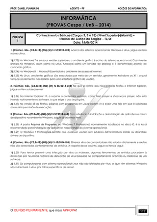PROF. DANIEL FUNABASHI AGENTE − PF NOÇÕES DE INFORMÁTICA 
INFORMÁTICA 
(PROVAS Cespe / UnB − 2014) 
PROVA 
1 
Conhecimentos Básicos-(Cargos 3, 8 a 18)-(Nível Superior)-(Manhã) – 
Tribunal de Justiça do Sergipe – TJ/SE 
Data: 15/06/2014 
1. [Conhec. Bás.-(C3,8a18)-(NS)-(M)-TJ-SE/2014-UnB] Acerca dos sistemas operacionais Windows e Linux, julgue os itens 
subsecutivos. 
1) (l.23) No Windows 7 e em suas versões superiores, o ambiente gráfico é nativo do sistema operacional. O ambiente 
gráfico no Windows, assim como no Linux, funciona como um servidor de gráficos e é denominado prompt de 
comando gráfico. 
2) (l.24) No Windows 8.1, Microsoft Essentials é o ambiente de acesso à Internet. 
3) (l.25) No Linux, ambientes gráficos são executados por meio de um servidor, geralmente Xwindows ou X11, o qual 
fornece os elementos necessários para uma interface gráfica de usuário. 
2. [Conhec. Bás.-(C3,8a18)-(NS)-(M)-TJ-SE/2014-UnB] No que se refere aos navegadores Firefox e Internet Explorer, 
julgue os itens subsequentes. 
1) (l.26) No Internet Explorer 11, o suporte a conteúdos vetoriais, como flash player e shockwave player, não está 
inserido nativamente no software, o que exige o uso de plug-ins. 
2) (l.27) Na versão 28 do Firefox, páginas com programas em Java podem vir a exibir uma tela em que é solicitada 
ao usuário permissão de execução. 
3. [Conhec. Bás.-(C3,8a18)-(NS)-(M)-TJ-SE/2014-UnB] Com referência à instalação e desinstalação de aplicativos e drivers 
de dispositivo no ambiente Windows, julgue os próximos itens. 
1) (l.28) A pasta Arquivos de Programas, no Windows 7 Professional, normalmente localizada no disco C, é o local 
recomendado para instalação de aplicativos nessa versão do sistema operacional. 
2) (l.29) O Windows 7 Professional permite que qualquer usuário sem poderes administrativos instale ou desinstale 
drivers de dispositivo. 
4. [Conhec. Bás.-(C3,8a18)-(NS)-(M)-TJ-SE/2014-UnB] Diversos vírus de computadores são criados diariamente e muitos 
não são detectados por ferramentas de antivírus. A respeito desse assunto, julgue os itens a seguir. 
1) (l.30) Para tentar prevenir uma infecção por vírus ou malware, algumas ferramentas de antivírus procedem à 
detecção por heurística, técnica de detecção de vírus baseada no comportamento anômalo ou malicioso de um 
software. 
2) (l.31) Os computadores com sistema operacional Linux não são afetados por vírus; os que têm sistemas Windows 
são vulneráveis a vírus, por falhas específicas de kernel. 
O CURSO PERMANENTE que mais APROVA! 117 
 