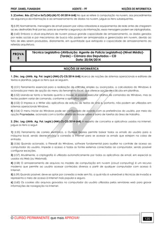 PROF. DANIEL FUNABASHI AGENTE − PF NOÇÕES DE INFORMÁTICA 
3. [Conhec. Bás.-(C1a3 e 5a7)-(NS)-(M)-TC-DF/2014-UnB] No que se refere à computação na nuvem, aos procedimentos 
de segurança da informação e ao armazenamento de dados na nuvem, julgue os itens subsequentes. 
1) (I.59) Normalmente, mensagens de email passam por vários roteadores e equipamentos de rede antes de chegarem 
ao seu destinatário final; por isso, para se aumentar a segurança da informação, essas mensagens podem ser criptografadas. 
2) (I.60) Embora a atual arquitetura de nuvem possua grande capacidade de armazenamento, os dados gerados 
por redes sociais e por mecanismos de busca não podem ser armazenados e gerenciados em nuvem, devido ao 
fato de eles serem produzidos, diariamente, em quantidade que extrapola a capacidade de armazenamento da 
referida arquitetura. 
PROVA 
5 
Técnico Legislativo-(Atribuição: Agente de Polícia Legislativa)-(Nível Médio)- 
(Tarde) – Câmara dos Deputados – CD 
Data: 20/04/2014 
NOÇÕES DE INFORMÁTICA 
1. [Téc. Leg.-(Atrib. Ag. Pol. Legisl.)-(NM)-(T)-CD/2014-UnB] Acerca de noções de sistemas operacionais e editores de 
textos e planilhas, julgue os itens que se seguem. 
1) (I.51) Ferramenta essencial para a realização de cálculos simples ou avançados, a calculadora do Windows é 
acionada por meio de opção do menu da ferramenta Excel, que oferece opção de cálculos em planilhas. 
2) (I.52) Usando-se tanto o teclado quanto o mouse, é possível executar atalhos de comandos do Windows, mas as 
teclas podem variar de comando, conforme o aplicativo usado. 
3) (I.53) O Impress e o Writer são aplicativos de edição de textos do Unix e, portanto, não podem ser utilizados em 
sistemas operacionais Windows. 
4) (I.54) O menu Iniciar do Windows pode ser configurado de acordo com as preferências do usuário, por meio da 
opção Propriedades, acionada com o botão direito do mouse sobre a barra de tarefas da área de trabalho. 
2. [Téc. Leg.-(Atrib. Ag. Pol. Legisl.)-(NM)-(T)-CD/2014-UnB] A respeito de conceitos e aplicativos usados na Internet, 
julgue os itens a seguir. 
1) (I.55) Ferramenta de correio eletrônico, o Outlook Express permite baixar todos os emails do usuário para a 
máquina local, sendo desnecessária a conexão à Internet para se acessar os emails que estejam na caixa de 
entrada. 
2) (I.56) Quando acionado, o Firewall do Windows, software fundamental para auxiliar no controle de acesso ao 
computador do usuário, impede o acesso a todas as fontes externas conectadas ao computador, sendo possível 
configurar exceções. 
3) (I.57) Atualmente, a criptografia é utilizada automaticamente por todos os aplicativos de email, em especial os 
usados via Web (ou Webmail). 
4) (I.58) O armazenamento de arquivos no modelo de computação em nuvem (cloud computing) é um recurso 
moderno que permite ao usuário acessar conteúdos diversos a partir de qualquer computador com acesso à 
Internet. 
5) (I.59) Quando possível, deve-se optar por conexão a rede sem fio, a qual não é vulnerável a técnicas de invasão e 
representa o meio de acesso à Internet mais popular e seguro. 
6) (I.60) Os cookies são arquivos gravados no computador do usuário utilizados pelos servidores web para gravar 
informações de navegação na Internet. 
O CURSO PERMANENTE que mais APROVA! 120 
 