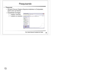 • Pesquisar 
Pesquisando 
– Útil para Procurar Pastas e Arquivos existentes no Computador, 
assim como na Internet. 
– Caracteres Curingas: 
• * : substitui; intervalos. 
• ? : substitui um caractere. 
13 Prof. Daniel Eduardo Funabashi de Toledo 
13 
 