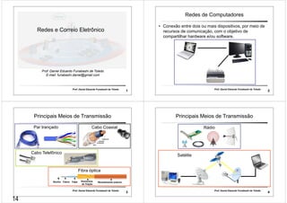 Redes e Correio Eletrônico 
Prof. Daniel Eduardo Funabashi de Toledo 
E-mail: funabashi.daniel@gmail.com 
Prof. Daniel Eduardo Funabashi de Toledo 1 
Redes de Computadores 
• Conexão entre dois ou mais dispositivos, por meio de 
recursos de comunicação, com o objetivo de 
compartilhar hardware e/ou software. 
Prof. Daniel Eduardo Funabashi de Toledo 2 
Principais Meios de Transmissão 
Par trançado Cabo Coaxial 
Fibra óptica 
Núcleo Casca Capa Elementos 
de Tração 
Revestimento externo 
Prof. Daniel Eduardo Funabashi de Toledo 3 
Cabo Telefônico 
Principais Meios de Transmissão 
Prof. Daniel Eduardo Funabashi de Toledo 4 
Satélite 
Rádio 
14 
 