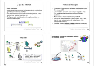 O que é a Internet 
• Rede das Redes 
• Gigantesca rede mundial de computadores que inclui desde 
grandes computadores até PC’s 
• Uso dos meios de comunicação existentes (telefone, cabos 
submarinos, satélite, fibra ótica, etc) 
• Tráfego em alta velocidade de informações contidas em 
textos, som e imagens. 
INTERNET 
Interconectadas Rede 
Prof. Daniel Eduardo Funabashi de Toledo 21 
História e Definição 
• Projetos do Departamento de Defesa dos Estados Unidos 
(fim dos anos 60) 
• Universidades conectam-se à rede (ao longo dos anos 
70): mudança de enfoque militarista para cultural e 
acadêmico 
• Anos atuais: o Interesse Comercial pela Rede 
• Entrada do Brasil na Internet (1988) Fapesp (SP) e UFRJ, 
ligando suas redes e centros de pesquisa aos EUA 
(Interesse Acadêmico) 
• Embratel cria sua Espinha Dorsal (Interesse Comercial) 
Prof. Daniel Eduardo Funabashi de Toledo 22 
Provedor 
• Provedor (ISP): Empresa que 
mantém serviço de acesso à 
Internet para os usuários. 
Prof. Daniel Eduardo Funabashi de Toledo 23 
24 
Backbone rede principal por onde passam os dados 
dos clientes da internet. 
19 
 