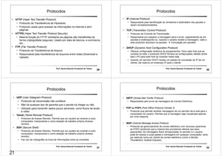 Protocolos 
Prof. Daniel Eduardo Funabashi de Toledo 29 
• HTTP (Hiper Text Transfer Protocol) 
• Protocolo de Transferência de Hipertexto 
• Protocolo usado para acessar as informações na Internet e abrir 
páginas 
• HTTPS (Hiper Text Transfer Protocol Security) 
• Mesma função do HTTP, entretanto as páginas são transferidas de 
forma criptografada (seguras). Usado por sites de bancos, e-commerce, 
etc... 
• FTP (File Transfer Protocol) 
• Protocolo de Transferência de Arquivo 
• Responsável pela transferência de arquivos entre redes (Download e 
Upload). 
Protocolos 
Prof. Daniel Eduardo Funabashi de Toledo 30 
• IP (Internet Protocol) 
• Responsável pela identificação do remetente e destinatário dos pacotes a 
serem enviados/recebidos. 
• TCP (Transmition Control Protocol) 
• Protocolo de Controle de Transmissão 
• Responsável por preparar a mensagem para o envio, segmentando-as em 
pacotes e endereçando-os. Quando o usuário recebe a mensagem, cabe a 
este protocolo recompor os pacotes.  Comutação por pacotes! 
• DHCP (Dynamic Host Configuration Protocol) 
• Oferece configuração dinâmica de equipamentos. Para cada host que se 
conecta na rede, o protocolo DHCP fornece as configurações válidas (entre 
elas o IP) para este host se conectar nesta rede. 
• Quando um servidor DHCP recebe um pedido de concessão de IP de um 
cliente, ele reserva um endereço IP para o cliente 
Protocolos 
Prof. Daniel Eduardo Funabashi de Toledo 31 
• UDP (User Datagram Protocol) 
• Protocolo de transmissão não confiável. 
• Não há qualquer tipo de garantia que o pacote irá chegar ou não. 
• Utilizado para transmitir dados pouco sensíveis, como fluxos de áudio 
e vídeo 
• Telnet (Telnet Remote Protocol) 
• Protocolo de Acesso Remoto. Permite que um usuário se conecte a outro 
computador, manipulando-o como estação de trabalho própria (Acesso 
remoto). 
• SSH (Secure Shell) 
• Protocolo de Acesso Remoto. Permite que um usuário se conecte a outro 
computador, manipulando-o como estação de trabalho própria (Acesso 
remoto). 
• Faz uso de criptografia na troca de informações entre as conexões. 
Protocolos 
Prof. Daniel Eduardo Funabashi de Toledo 32 
• SMTP (Simple Mail Tranfer Protocol) 
• Responsável pelo envio de mensagens de Correio Eletrônico. 
• POP ou POP3 (Post Office Protocol) (Versão 3) 
• Protocolo que permite recolher mensagens de um servidor de e-mail para o 
computador do usuário. Permite que a mensagem seja visualizada apenas 
por uma máquina. 
• IMAP (Internet Message Access Protocol) 
• Protocolo de gerenciamento de correio eletrônico com recursos superiores 
ao POP3 (protocolo que a maioria dos provedores oferece aos seus 
assinantes). As mensagens ficam armazenadas no servidor e o usuário 
pode ter acesso a suas pastas e mensagens em qualquer computador, tanto 
por webmail como por cliente de correio eletrônico (como o Mozilla 
Thunderbird, Outlook Express). 
21 
 
